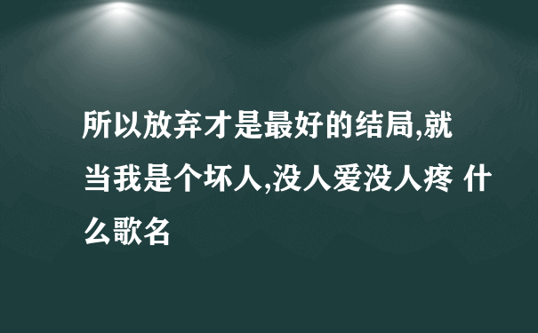 所以放弃才是最好的结局,就当我是个坏人,没人爱没人疼 什么歌名