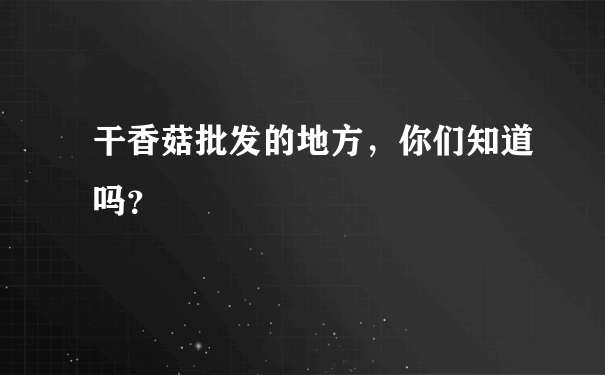 干香菇批发的地方，你们知道吗？