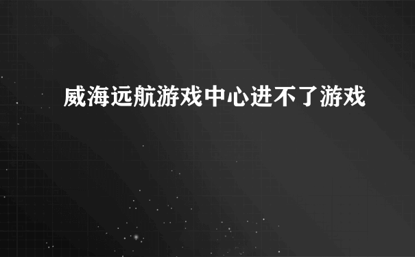 威海远航游戏中心进不了游戏