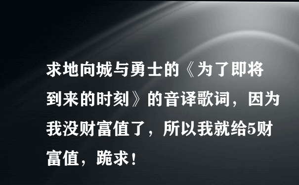 求地向城与勇士的《为了即将到来的时刻》的音译歌词，因为我没财富值了，所以我就给5财富值，跪求！