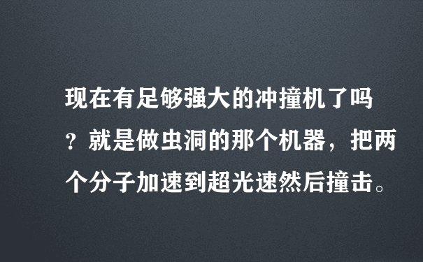 现在有足够强大的冲撞机了吗？就是做虫洞的那个机器，把两个分子加速到超光速然后撞击。