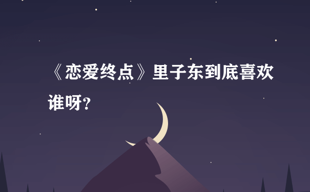 《恋爱终点》里子东到底喜欢谁呀？