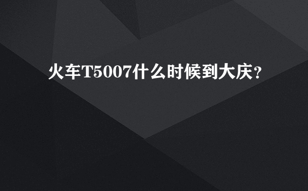 火车T5007什么时候到大庆？