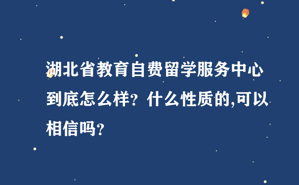 湖北省教育自费留学服务中心到底怎么样？什么性质的,可以相信吗？