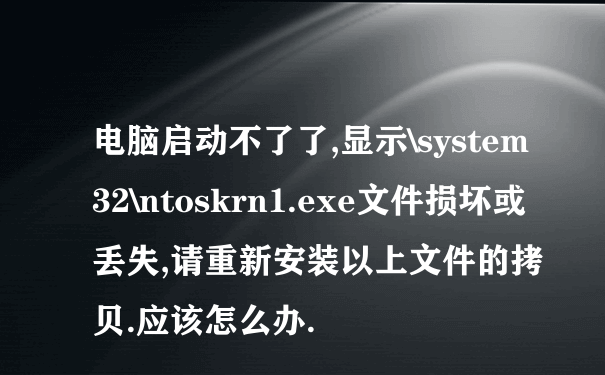 电脑启动不了了,显示\system32\ntoskrn1.exe文件损坏或丢失,请重新安装以上文件的拷贝.应该怎么办.