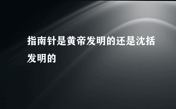 指南针是黄帝发明的还是沈括发明的