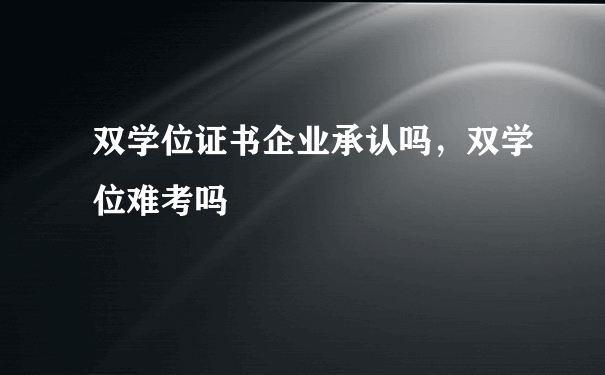 双学位证书企业承认吗，双学位难考吗