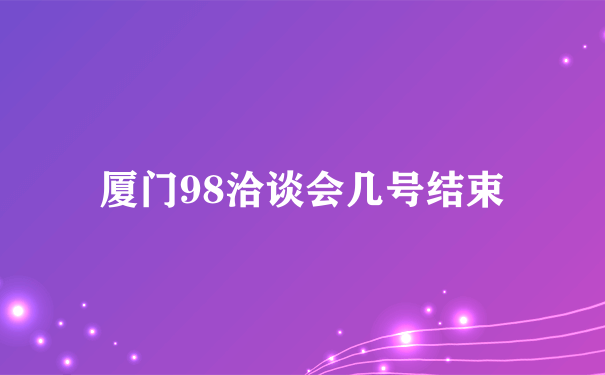 厦门98洽谈会几号结束