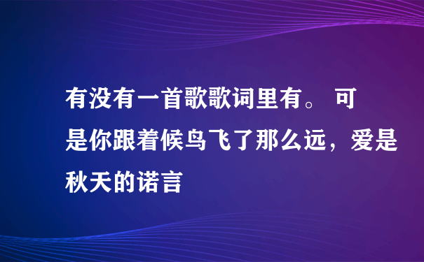 有没有一首歌歌词里有。 可是你跟着候鸟飞了那么远，爱是秋天的诺言