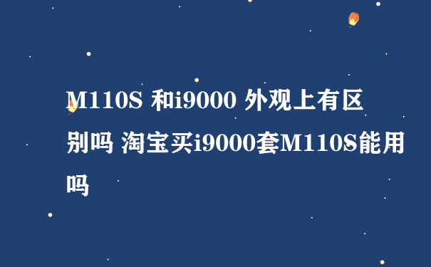 M110S 和i9000 外观上有区别吗 淘宝买i9000套M110S能用吗