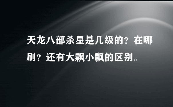 天龙八部杀星是几级的？在哪刷？还有大飘小飘的区别。