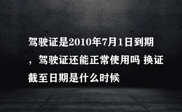 驾驶证是2010年7月1日到期，驾驶证还能正常使用吗 换证截至日期是什么时候