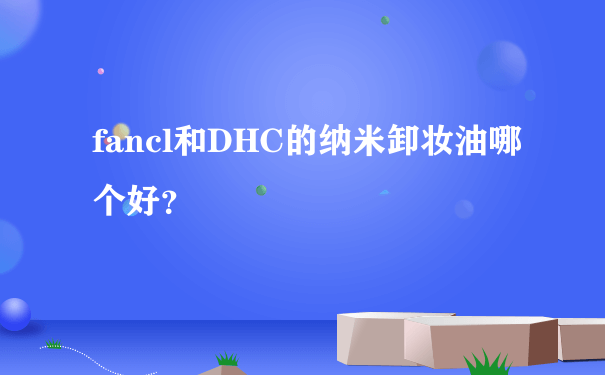 fancl和DHC的纳米卸妆油哪个好？