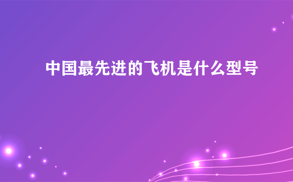 中国最先进的飞机是什么型号