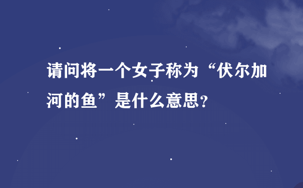 请问将一个女子称为“伏尔加河的鱼”是什么意思？