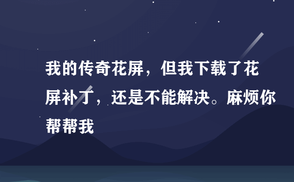 我的传奇花屏，但我下载了花屏补丁，还是不能解决。麻烦你帮帮我