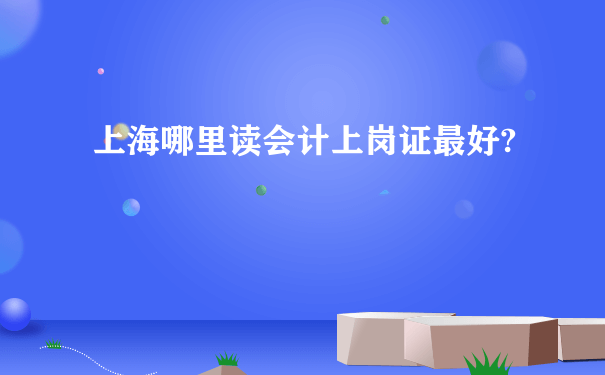 上海哪里读会计上岗证最好?