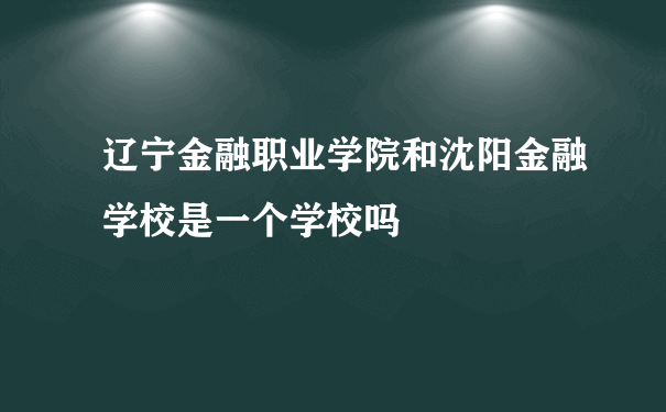 辽宁金融职业学院和沈阳金融学校是一个学校吗