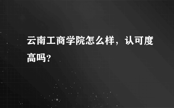 云南工商学院怎么样，认可度高吗？