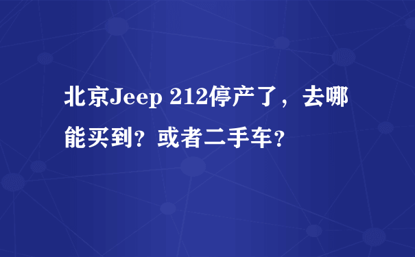 北京Jeep 212停产了，去哪能买到？或者二手车？