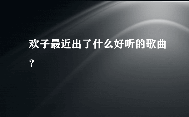 欢子最近出了什么好听的歌曲？