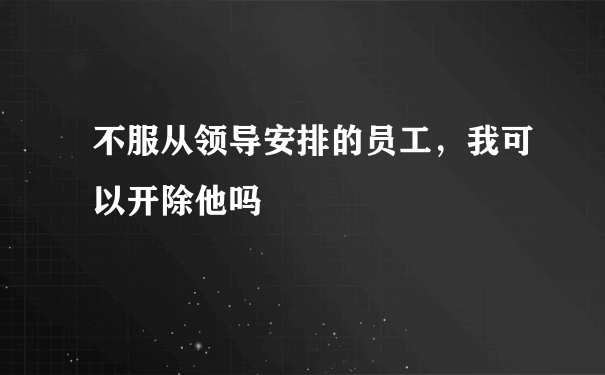 不服从领导安排的员工，我可以开除他吗