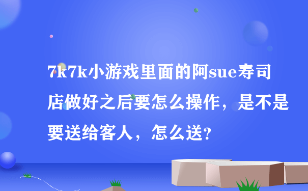 7k7k小游戏里面的阿sue寿司店做好之后要怎么操作，是不是要送给客人，怎么送？