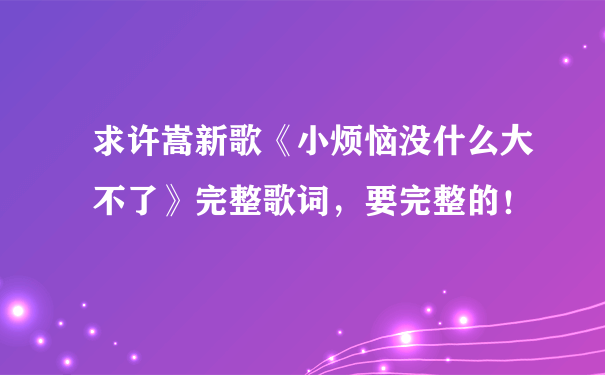 求许嵩新歌《小烦恼没什么大不了》完整歌词，要完整的！