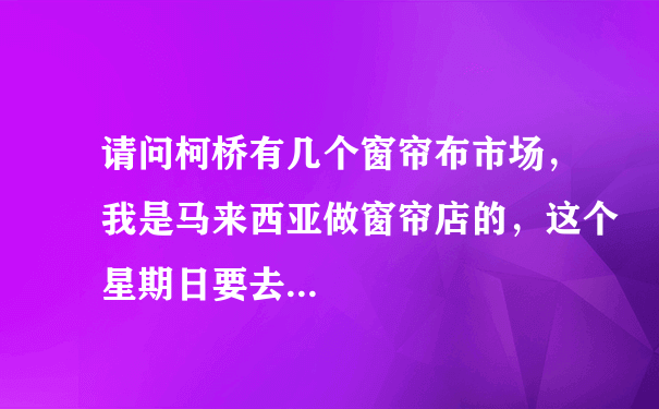 请问柯桥有几个窗帘布市场，我是马来西亚做窗帘店的，这个星期日要去...