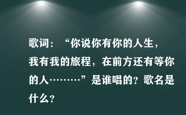 歌词：“你说你有你的人生，我有我的旅程，在前方还有等你的人………”是谁唱的？歌名是什么？