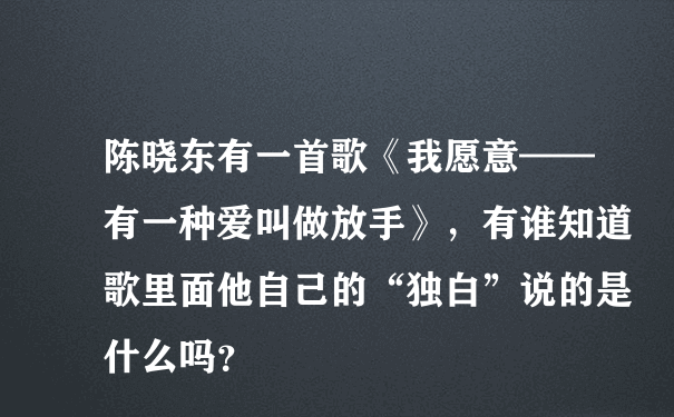 陈晓东有一首歌《我愿意——有一种爱叫做放手》，有谁知道歌里面他自己的“独白”说的是什么吗？