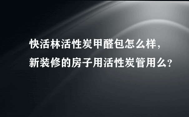 快活林活性炭甲醛包怎么样，新装修的房子用活性炭管用么？