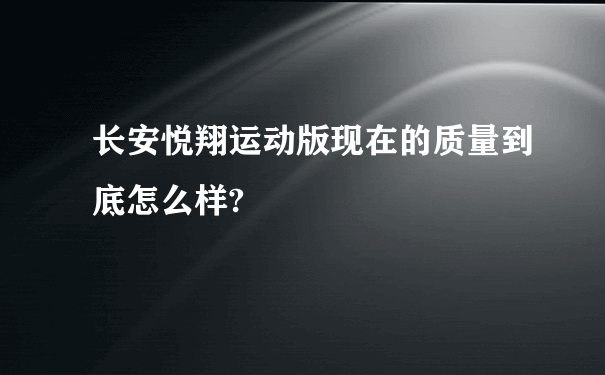 长安悦翔运动版现在的质量到底怎么样?