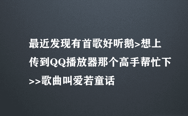 最近发现有首歌好听鹅>想上传到QQ播放器那个高手帮忙下>>歌曲叫爱若童话