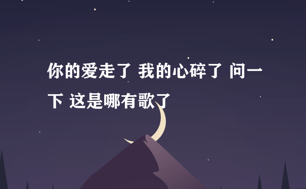 你的爱走了 我的心碎了 问一下 这是哪有歌了