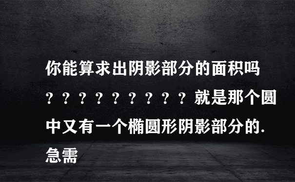 你能算求出阴影部分的面积吗？？？？？？？？？就是那个圆中又有一个椭圆形阴影部分的.急需