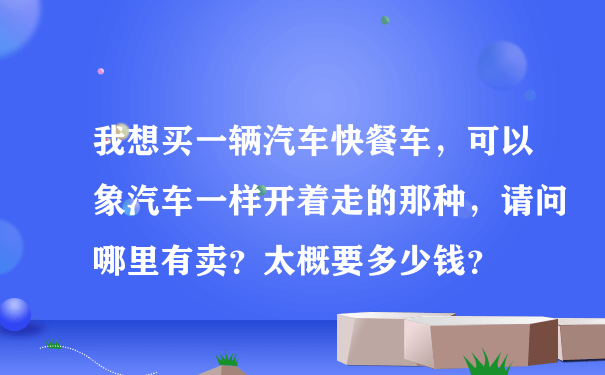 我想买一辆汽车快餐车，可以象汽车一样开着走的那种，请问哪里有卖？太概要多少钱？