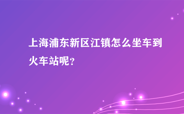 上海浦东新区江镇怎么坐车到火车站呢？