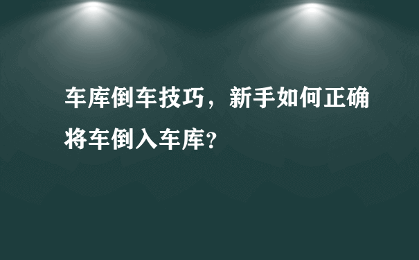 车库倒车技巧，新手如何正确将车倒入车库？