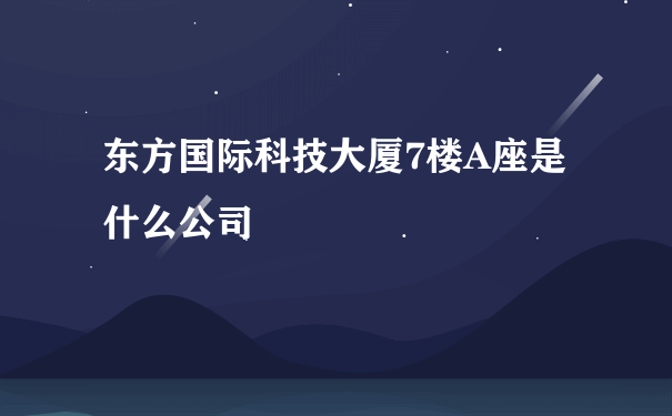 东方国际科技大厦7楼A座是什么公司