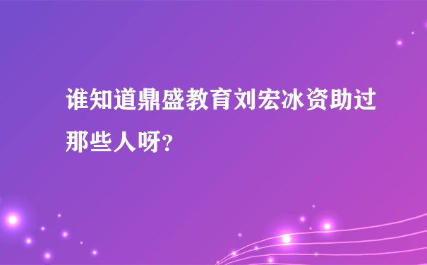 谁知道鼎盛教育刘宏冰资助过那些人呀？