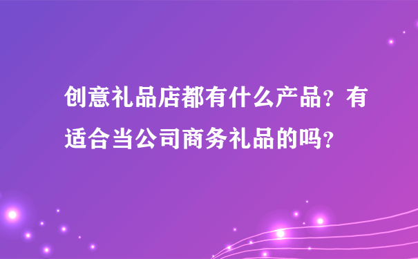 创意礼品店都有什么产品？有适合当公司商务礼品的吗？