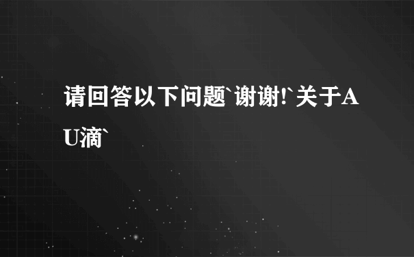 请回答以下问题`谢谢!`关于AU滴`