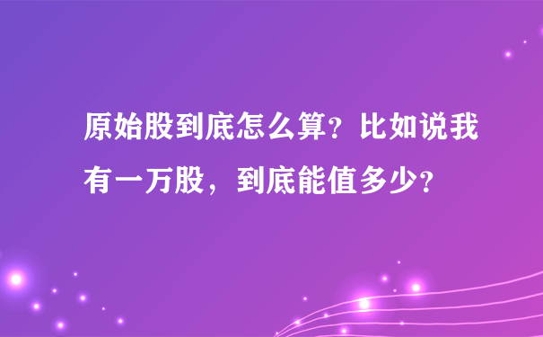 原始股到底怎么算？比如说我有一万股，到底能值多少？