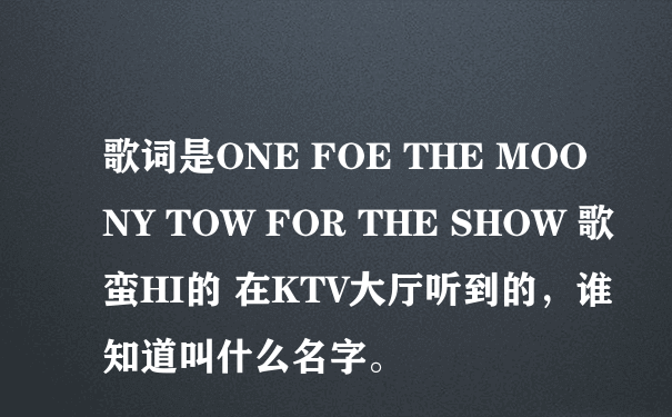 歌词是ONE FOE THE MOONY TOW FOR THE SHOW 歌蛮HI的 在KTV大厅听到的，谁知道叫什么名字。