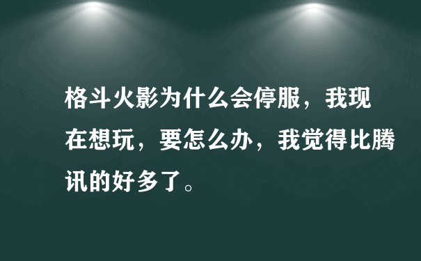 格斗火影为什么会停服，我现在想玩，要怎么办，我觉得比腾讯的好多了。