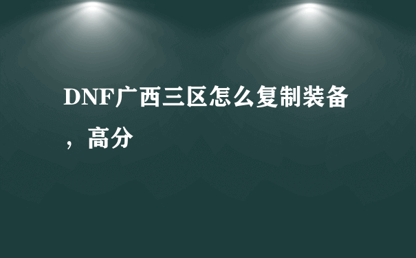 DNF广西三区怎么复制装备，高分