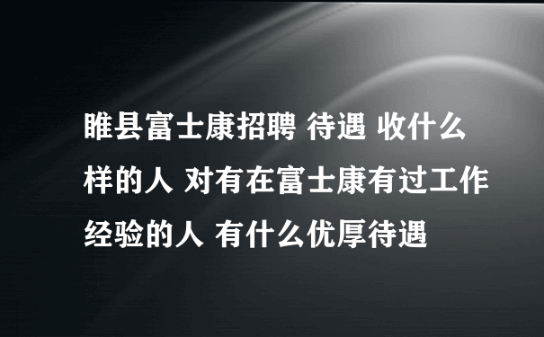 睢县富士康招聘 待遇 收什么样的人 对有在富士康有过工作经验的人 有什么优厚待遇