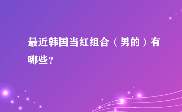 最近韩国当红组合（男的）有哪些？