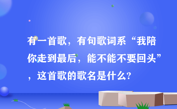 有一首歌，有句歌词系“我陪你走到最后，能不能不要回头”，这首歌的歌名是什么?